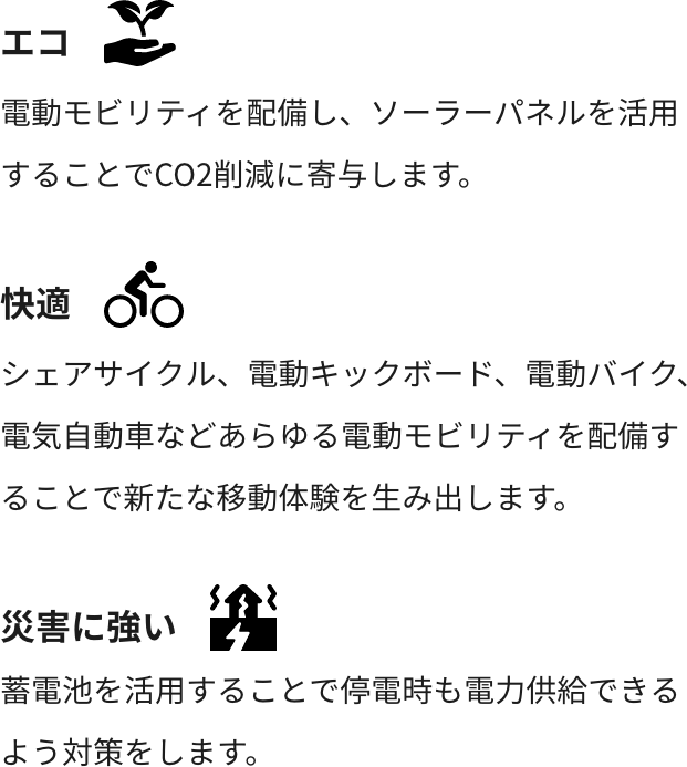エコ:電動モビリティを配備し、ソーラーパネルを活用することでCO2削減に寄与します。 快適:シェアサイクル、電動キックボード、電動バイク、電気自動車などあらゆる電動モビリティを配備することで新たな移動体験を生み出します。 災害に強い:蓄電池を活用することで停電時も電力供給できるよう対策をします。